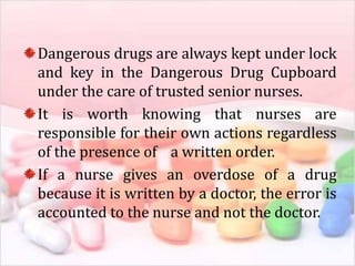 Dangerous drugs are always kept under lock
and key in the Dangerous Drug Cupboard
under the care of trusted senior nurses.
It is worth knowing that nurses are
responsible for their own actions regardless
of the presence of a written order.
If a nurse gives an overdose of a drug
because it is written by a doctor, the error is
accounted to the nurse and not the doctor.
 