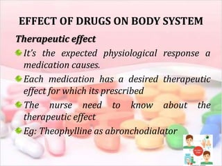EFFECT OF DRUGS ON BODY SYSTEM
Therapeutic effect
It’s the expected physiological response a
medication causes.
Each medication has a desired therapeutic
effect for which its prescribed
The nurse need to know about the
therapeutic effect
Eg: Theophylline as abronchodialator
 