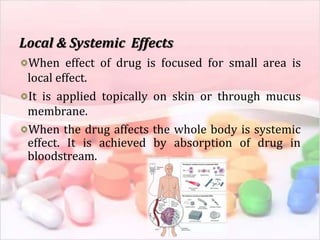 Local & Systemic Effects
When effect of drug is focused for small area is
local effect.
It is applied topically on skin or through mucus
membrane.
When the drug affects the whole body is systemic
effect. It is achieved by absorption of drug in
bloodstream.
 