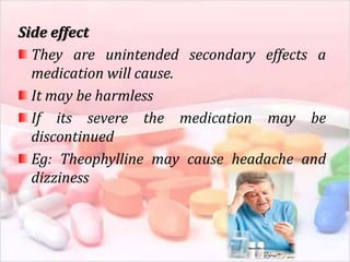 Side effect
They are unintended secondary effects a
medication will cause.
It may be harmless
If its severe the medication may be
discontinued
Eg: Theophylline may cause headache and
dizziness
 