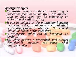 Synergistic effect
Synergistic means combined. when drug is
prescribed then its combination with another
drug or food item can be enhancing or
decreasing the effect of drug.
It can be defined as the interaction between
two or more drugs that causes the total effect
of the drugs to be greater than the sum of
individual effects of the each drug .
A synergistic effect can be beneficial or
harmful.
Eg: when patient is prescribed barbiturates
then alcohol ingestion can cause lethal
synergistic effect.
 