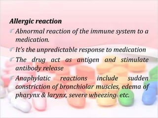 Allergic reaction
Abnormal reaction of the immune system to a
medication.
It’s the unpredictable response to medication
The drug act as antigen and stimulate
antibody release
Anaphylatic reactions include sudden
constriction of bronchiolar muscles, edema of
pharynx & larynx, severe wheezing etc.
 