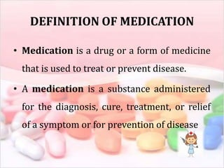 DEFINITION OF MEDICATION
• Medication is a drug or a form of medicine
that is used to treat or prevent disease.
• A medication is a substance administered
for the diagnosis, cure, treatment, or relief
of a symptom or for prevention of disease
 