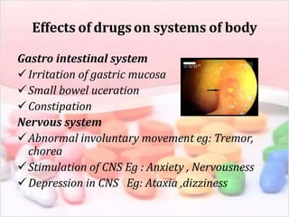 Effects of drugson systems of body
Gastro intestinal system
Irritation of gastric mucosa
Small bowel uceration
Constipation
Nervous system
Abnormal involuntary movement eg: Tremor,
chorea
Stimulation of CNS Eg : Anxiety , Nervousness
Depression in CNS Eg: Ataxia ,dizziness
 
