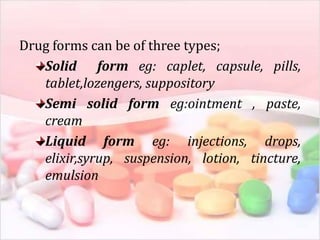 Drug forms can be of three types;
Solid form eg: caplet, capsule, pills,
tablet,lozengers, suppository
Semi solid form eg:ointment , paste,
cream
Liquid form eg: injections, drops,
elixir,syrup, suspension, lotion, tincture,
emulsion
 