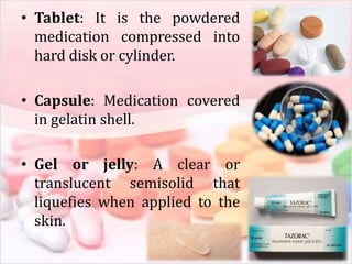 • Tablet: It is the powdered
medication compressed into
hard disk or cylinder.
• Capsule: Medication covered
in gelatin shell.
• Gel or jelly: A clear or
translucent semisolid that
liquefies when applied to the
skin.
 