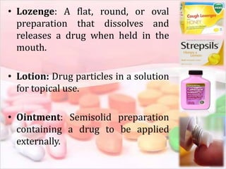 • Lozenge: A flat, round, or oval
preparation that dissolves and
releases a drug when held in the
mouth.
• Lotion: Drug particles in a solution
for topical use.
• Ointment: Semisolid preparation
containing a drug to be applied
externally.
 
