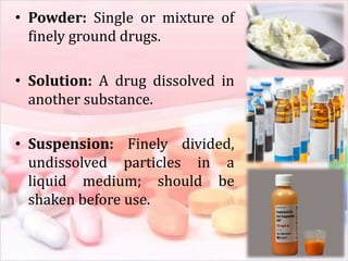 • Powder: Single or mixture of
finely ground drugs.
• Solution: A drug dissolved in
another substance.
• Suspension: Finely divided,
undissolved particles in a
liquid medium; should be
shaken before use.
 