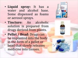 • Liquid spray: It has a
water and alcohol base.
Some dispensed as foams
or aerosol sprays.
• Tincture: An alcoholic
solution is prepared from
drugs derived from plants.
• Pellet / Bead: Drugs can
be implanted into the body
in the form of a pellet or
bead that slowly releases
medicine into tissues.
 