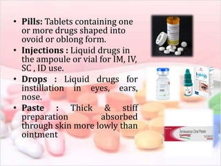 • Pills: Tablets containing one
or more drugs shaped into
ovoid or oblong form.
• Injections : Liquid drugs in
the ampoule or vial for IM, IV,
SC , ID use.
• Drops : Liquid drugs for
instillation in eyes, ears,
nose.
• Paste : Thick & stiff
preparation absorbed
through skin more lowly than
ointment
 
