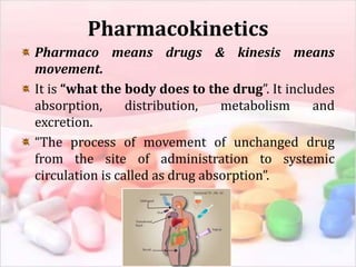 Pharmacokinetics
Pharmaco means drugs & kinesis means
movement.
It is “what the body does to the drug”. It includes
absorption, distribution, metabolism and
excretion.
“The process of movement of unchanged drug
from the site of administration to systemic
circulation is called as drug absorption”.
 