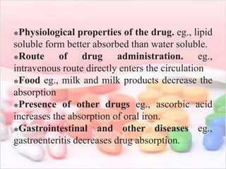 ⁎Physiological properties of the drug. eg., lipid
soluble form better absorbed than water soluble.
⁎Route of drug administration. eg.,
intravenous route directly enters the circulation
⁎Food eg., milk and milk products decrease the
absorption
⁎Presence of other drugs eg., ascorbic acid
increases the absorption of oral iron.
⁎Gastrointestinal and other diseases eg.,
gastroenteritis decreases drug absorption.
 