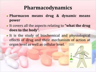 Pharmacodynamics
Pharmacon means drug & dynamic means
power
It covers all the aspects relating to “what the drug
does to the body”.
It is the study of biochemical and physiological
effects of drug and their mechanism of action at
organ level as well as cellular level.
 