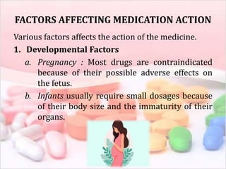 FACTORS AFFECTING MEDICATION ACTION
Various factors affects the action of the medicine.
1. Developmental Factors
a. Pregnancy : Most drugs are contraindicated
because of their possible adverse effects on
the fetus.
b. Infants usually require small dosages because
of their body size and the immaturity of their
organs.
 