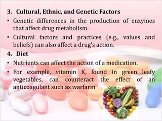 3. Cultural, Ethnic, and Genetic Factors
• Genetic differences in the production of enzymes
that affect drug metabolism.
• Cultural factors and practices (e.g., values and
beliefs) can also affect a drug’s action.
4. Diet
• Nutrients can affect the action of a medication.
• For example, vitamin K, found in green leafy
vegetables, can counteract the effect of an
anticoagulant such as warfarin
 
