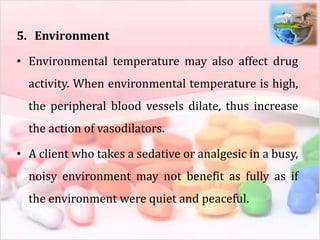 5. Environment
• Environmental temperature may also affect drug
activity. When environmental temperature is high,
the peripheral blood vessels dilate, thus increase
the action of vasodilators.
• A client who takes a sedative or analgesic in a busy,
noisy environment may not benefit as fully as if
the environment were quiet and peaceful.
 