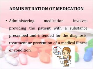 ADMINISTRATION OF MEDICATION
• Administering medication involves
providing the patient with a substance
prescribed and intended for the diagnosis,
treatment or prevention of a medical illness
or condition.
 
