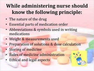 While administering nurse should
know the following principle:
• The nature of the drug
• Essential parts of medication order
• Abbreviations & symbols used in writing
medications
• Weight & measurements used
• Preparation of solutions & dose calculation
• Storing of medicine
• Rules of medicine administration
• Ethical and legal aspects
 