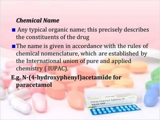 Chemical Name
Any typical organic name; this precisely describes
the constituents of the drug
The name is given in accordance with the rules of
chemical nomenclature, which are established by
the International union of pure and applied
chemistry ( IUPAC).
E.g. N-(4-hydroxyphenyl)acetamide for
paracetamol
 
