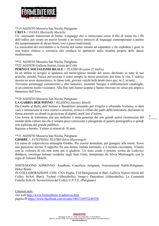 3
**19 AGOSTO Masseria San Nicola, Putignano
CRéTA // DANZA Maristella Martella
Un’ incessante transizione di forme. Linguaggi che si intrecciano come il filo di trama tra i fili
dell’ordito, per creare un nuovo tessuto e un nuovo intreccio di linguaggi contemporanei a partire
dai campionamenti di alcuni brani, voci e passi tradizionali.
La musicalità del movimento e la fisicità del suono mirano ad espandere e far esplodere i gesti in
una trance ritmica e coreutica che conduce lo spettatore nella ritualità propria delle danze
mediterranee.
**21 AGOSTO Masseria San Nicola, Putignano
**22 AGOSTO Galleria Nartist, Gioia del Colle
PORNO E SOCIALISMO REALE // TEATRO Rosanna D’Andrea
In un attimo lo scrigno si spalanca sul meraviglioso mondo del sesso, declinato in tutte le sue
pratiche, perchè, l'unica perversione è usare sempre la stessa posizione per tutta la vita. L’autrice
mostra un sesso democratico, lo fanno tutti, giovani vecchi belli brutti etero gay, in 2, in tanti....
Troviamo personaggi comunissimi e altri fantastici, momenti lisergici e ambientazioni casalinghe,
in un contesto molto visionario. Alla fine tutti hanno scopato e hanno ritrovato un senso più ampio e
fantasioso dell’Eros.
**28 AGOSTO Masseria San Nicola, Putignano
LA GABBIA DER PIPINO // READING Antonio Minelli
Da Catullo al Belli, dall’Aretino a Baudelaire passando per Virgilio e sfiorando Verlaine, si darà
voce e intonazione ai versi ironici o amorosi, erotici o villani dei padri della letteratura, declamati in
forma attoriale su sfondi in proiezione di dipinti, anch’essi d’autore.
Una forma di letteratura che per millenni è stata generata dai più grandi autori riconosciuti dal
mondo della cultura ma che è sempre poco conosciuta o paragonata al genere pornografico e quindi
non esplorata dal grande pubblico.
Ingresso a baratto. Vietato ai minori di 18 anni.
**31 AGOSTO Masseria San Nicola, Putignano
GIOBBE // ANTEPRIMA TEATRO Silvia Mastrangelo
Un senso di colpevolezza attanaglia Giobbe. Per essersi ammalata, per giungere alla morte. Forse
una punizione divina. Il rapporto fra una donna, malata terminale, e il mondo circostante. Vissuto
con la violenza di chi non teme più il giudizio. Un testo crudo e potente scritto da Lodovico
Balducci, oncologo italiano residente negli Stati Uniti, interpretato da Silvia Mastrangelo con la
regia di Antonio Minelli.
SOSTENGONO ADMOVEO: AmaRum, Caseificio Artigiana, Assicurazioni Natile-Polignano,
Dolce Bontà
IN COLLABORAZIONE CON: CNA Puglia, FAI/Delegazione di Bari, Galleria Nartist (Gioia del
Colle), ItrArti (Bari), Technè (Alberobello), Imago-i Danzattori (Alberobello), La Comunità
Fratello Sole (S. Severa/Gioia del Colle), U.P.T.E. (Putignano)
Ulteriori info:
sito web http://www.formediterre.it/admoveo.htm
pagina fb https://www.facebook.com/events/1801716973240359/
 