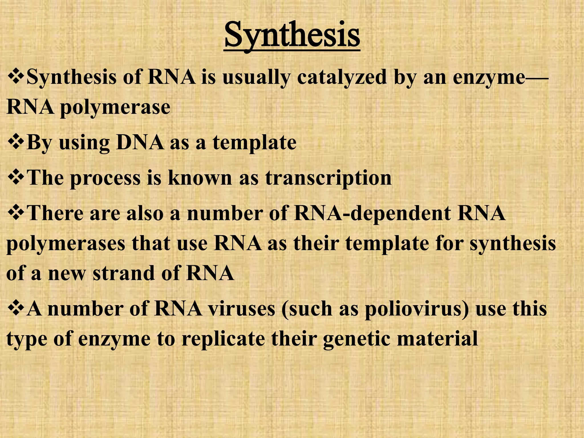 Synthesis 
Synthesis of RNA is usually catalyzed by an enzyme— 
RNA polymerase 
By using DNA as a template 
The process is known as transcription 
There are also a number of RNA-dependent RNA 
polymerases that use RNA as their template for synthesis 
of a new strand of RNA 
A number of RNA viruses (such as poliovirus) use this 
type of enzyme to replicate their genetic material 
 