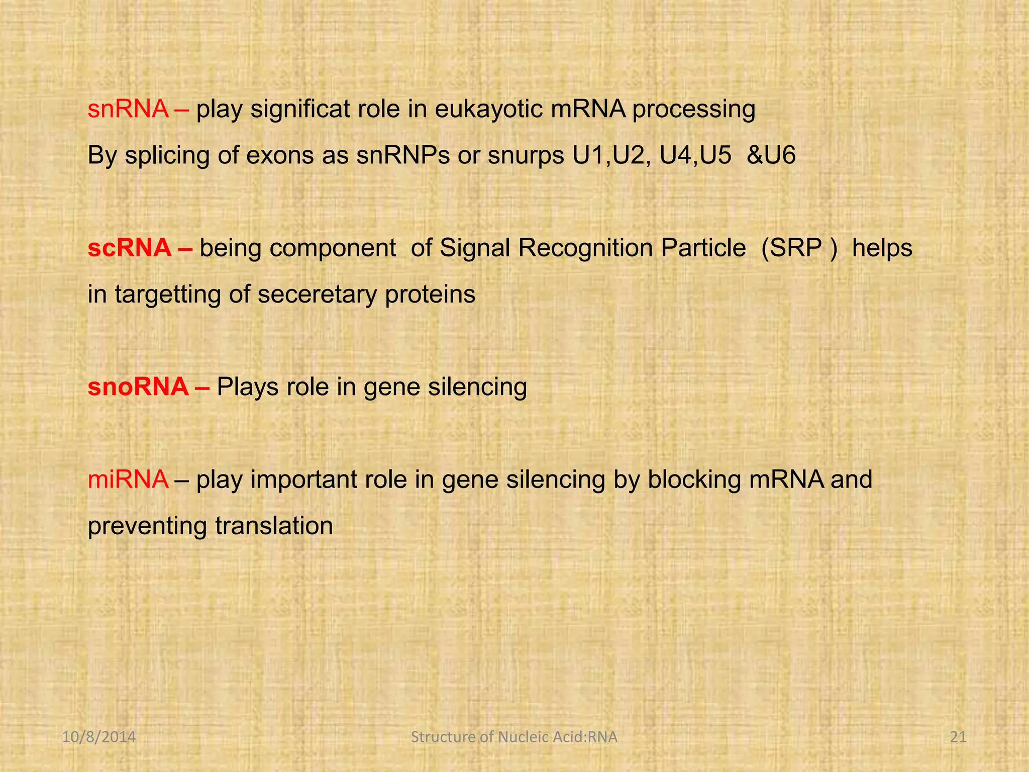 snRNA – play significat role in eukayotic mRNA processing 
By splicing of exons as snRNPs or snurps U1,U2, U4,U5 &U6 
scRNA – being component of Signal Recognition Particle (SRP ) helps 
in targetting of seceretary proteins 
snoRNA – Plays role in gene silencing 
miRNA – play important role in gene silencing by blocking mRNA and 
preventing translation 
10/8/2014 Structure of Nucleic Acid:RNA 21 
 