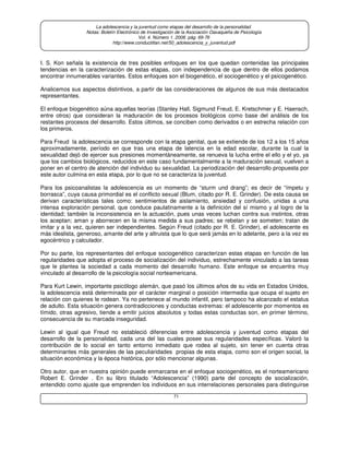 71
La adolescencia y la juventud como etapas del desarrollo de la personalidad.
Notas: Boletín Electrónico de Investigación de la Asociación Oaxaqueña de Psicología
Vol. 4. Número 1. 2008. pág. 69-76
http://www.conductitlan.net/50_adolescencia_y_juventud.pdf
I. S. Kon señala la existencia de tres posibles enfoques en los que quedan contenidas las principales
tendencias en la caracterización de estas etapas, con independencia de que dentro de ellos podamos
encontrar innumerables variantes. Estos enfoques son el biogenético, el sociogenético y el psicogenético.
Analicemos sus aspectos distintivos, a partir de las consideraciones de algunos de sus más destacados
representantes.
El enfoque biogenético aúna aquellas teorías (Stanley Hall, Sigmund Freud, E. Kretschmer y E. Haensch,
entre otros) que consideran la maduración de los procesos biológicos como base del análisis de los
restantes procesos del desarrollo. Estos últimos, se conciben como derivados o en estrecha relación con
los primeros.
Para Freud la adolescencia se corresponde con la etapa genital, que se extiende de los 12 a los 15 años
aproximadamente, período en que tras una etapa de latencia en la edad escolar, durante la cual la
sexualidad dejó de ejercer sus presiones momentáneamente, se renueva la lucha entre el ello y el yo, ya
que los cambios biológicos, reducidos en este caso fundamentalmente a la maduración sexual, vuelven a
poner en el centro de atención del individuo su sexualidad. La periodización del desarrollo propuesta por
este autor culmina en esta etapa, por lo que no se caracteriza la juventud.
Para los psicoanalistas la adolescencia es un momento de “sturm und drang”; es decir de “ímpetu y
borrasca”, cuya causa primordial es el conflicto sexual (Blum, citado por R. E. Grinder). De esta causa se
derivan características tales como: sentimientos de aislamiento, ansiedad y confusión, unidas a una
intensa exploración personal, que conduce paulatinamente a la definición del sí mismo y al logro de la
identidad; también la inconsistencia en la actuación, pues unas veces luchan contra sus instintos, otras
los aceptan; aman y aborrecen en la misma medida a sus padres; se rebelan y se someten; tratan de
imitar y a la vez, quieren ser independientes. Según Freud (citado por R. E. Grinder), el adolescente es
más idealista, generoso, amante del arte y altruista que lo que será jamás en lo adelante, pero a la vez es
egocéntrico y calculador.
Por su parte, los representantes del enfoque sociogenético caracterizan estas etapas en función de las
regularidades que adopta el proceso de socialización del individuo, estrechamente vinculado a las tareas
que le plantea la sociedad a cada momento del desarrollo humano. Este enfoque se encuentra muy
vinculado al desarrollo de la psicología social norteamericana.
Para Kurt Lewin, importante psicólogo alemán, que pasó los últimos años de su vida en Estados Unidos,
la adolescencia está determinada por el carácter marginal o posición intermedia que ocupa el sujeto en
relación con quienes le rodean. Ya no pertenece al mundo infantil, pero tampoco ha alcanzado el estatus
de adulto. Esta situación genera contradicciones y conductas extremas: el adolescente por momentos es
tímido, otras agresivo, tiende a emitir juicios absolutos y todas estas conductas son, en primer término,
consecuencia de su marcada inseguridad.
Lewin al igual que Freud no estableció diferencias entre adolescencia y juventud como etapas del
desarrollo de la personalidad, cada una del las cuales posee sus regularidades específicas. Valoró la
contribución de lo social en tanto entorno inmediato que rodea al sujeto, sin tener en cuenta otras
determinantes más generales de las peculiaridades propias de esta etapa, como son el origen social, la
situación económica y la época histórica, por sólo mencionar algunas.
Otro autor, que en nuestra opinión puede enmarcarse en el enfoque sociogenético, es el norteamericano
Robert E. Grinder . En su libro titulado “Adolescencia” (1990) parte del concepto de socialización,
entendido como ajuste que emprenden los individuos en sus interrelaciones personales para distinguirse
 