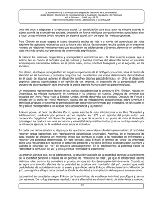 72
La adolescencia y la juventud como etapas del desarrollo de la personalidad.
Notas: Boletín Electrónico de Investigación de la Asociación Oaxaqueña de Psicología
Vol. 4. Número 1. 2008. pág. 69-76
http://www.conductitlan.net/50_adolescencia_y_juventud.pdf
unos de otros y adaptarse a la estructura social. La socialización para esta autor es efectiva cuando el
sujeto asimila las expectativas sociales, desarrolla de forma habilidosa comportamientos apropiados al rol
y hace un uso eficiente de los recursos del sistema social, a fin de lograr las metas propuestas.
Para Grinder en estas etapas el sujeto desarrolla estilos de vida y a través del aprendizaje de roles
adquiere las aptitudes necesarias para su futura vida adulta. Este proceso resulta posible por el creciente
número de relaciones interpersonales que establecen los adolescentes y jóvenes, dentro de un ambiente
cada vez más amplio, con personas de determinada significación.
Al valorar los enfoques biogenético y sociogenético coincidimos con I.S. Kon cuando expresa que a
ambos les es común el concebir que las fuentes y fuerzas motrices del desarrollo tienen un carácter
extrapsíquico, haciéndose énfasis, en el primer caso, en los procesos biológicos y en el segundo, en los
sociales.
Por último, el enfoque psicogenético sin negar la importancia de lo biológico y lo social, sitúa el centro de
atención en las funciones y procesos psíquicos que caracterizan una etapa determinada, destacándose
en el caso de algunos autores el desarrollo afectivo (teorías psicodinámicas), en otros el desarrollo
cognitivo (teorías cognitivistas) o en opinión de los terceros, el desarrollo de la personalidad como
proceso de autorrealización que emana de la propia esencia humana (teorías personológicas).
Un importante representante dentro de las teorías psicodinámicas lo constituye Erik Erikson. Nacido en
Dinamarca, su infancia transcurrió en Alemania y su juventud en Austria. Después de terminar sus
estudios con Anna Freud viaja a Estados Unidos, donde desarrolla sus trabajos. Discípulo de Freud e
influido por la teoría de Heinz Hartmann, clásico de las indagaciones psicoanalíticas sobre juventud e
identidad, propuso un sistema de periodización del desarrollo conformado por 8 estadios, de los cuales el
5to y el 6to corresponden a las etapas de la adolescencia y la juventud..
Erikson posee, al decir de Andrés Corzo, quien escribe la nota introductoria a su libro “Sociedad y
adolescencia”, publicado por primera vez en español en 1972 y en opinión del propio autor, una
concepción “epigénica” del desarrollo psíquico, ya que de acuerdo a su punto de vista el desarrollo
psicológico se produce con una secuencia y vulnerabilidad predeterminadas y se ve contrapunteado por
la influencia ejercida por la realidad social sobre el individuo.
En cada uno de los estadios o etapas por los que transcurre el desarrollo de la personalidad, el “yo” debe
resolver tareas específicas con repercusiones psicológicas universales. Además, en el transcurso de
cada estadio se presenta un momento crítico que conduce al sujeto a la necesidad de enfrentarse y
resolver una polaridad determinada. En este sentido, para Erikson el término de “crisis” es entendido
como una regularidad que favorece el desarrollo personal y no como conflicto desorganizador, siempre y
cuando la polaridad del “yo” se resuelva adecuadamente. En la adolescencia la polaridad típica es
“identidad vs confusión del yo” y en la juventud “intimidad vs aislamiento”.
Lo anterior significa que, en la adolescencia, la solución favorable de la polaridad conduce al surgimiento
de la identidad personal a través de un proceso de “moratoria de roles”, ya que el adolescente asume
distintos roles, como si los sometiera a prueba, sin que aún los desempeñe definitivamente. Cuando no
se logra una solución efectiva de la polaridad se produce una “confusión del yo”, proceso que resta
posibilidades de autodeterminación al sujeto y que debe, alerta Erikson, diferenciarse de la “difusión del
yo”, que significa el logro de la consolidación de la identidad y la ampliación del esquema autovalorativo.
La juventud se caracteriza según Erikson por la posibilidad de establecer intimidad psicológica y sexual
con los otros. De no lograrse este resultado, la otra alternativa es el sentimiento de aislamiento y soledad.
 