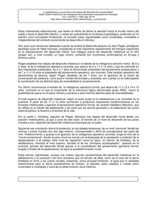73
La adolescencia y la juventud como etapas del desarrollo de la personalidad.
Notas: Boletín Electrónico de Investigación de la Asociación Oaxaqueña de Psicología
Vol. 4. Número 1. 2008. pág. 69-76
http://www.conductitlan.net/50_adolescencia_y_juventud.pdf
Estas interesantes elaboraciones, que tienen el mérito de llamar la atención hacia el mundo interno del
sujeto y hacia el desarrollo afectivo, a veces tan subvalorado en la literatura psicológica, presentan en mi
opinión, como principales limitaciones, el concebir estas regularidades como universales, invariables e
independientes del contexto social donde se desarrolla el individuo.
Otro autor que merece ser destacado cuando se analiza el desarrollo psíquico es Jean Piaget, prestigioso
psicólogo suizo de habla francesa, considerado el más importante representante del enfoque cognitivista
en la caracterización del desarrollo infantil. Sus trabajos acerca del desarrollo intelectual en el niño
ocupan aún, a nivel mundial, un lugar cimero, contando con numerosos continuadores en Europa y
América Latina.
Piaget establece tres etapas del desarrollo intelectual: el estadio de la inteligencia sensorio motriz de 0 a
2 años, el de la inteligencia operatorio concreta, que abarca de 2 a 11 ó 12 años y que se subvivide en
dos importantes subestadios, de 2 a 7 años el denominado subestadio del pensamiento preoperatorio y
de 7 a 11 ó 12 años el subestadio del pensamiento operatorio, aún concreto. Este carácter operatorio del
pensamiento se alcanza, según Piaget, alrededor de los 7 años, con la aparición de la noción de
conservación de sustancia, como acción mental interiorizada y reversible, aún cuando no se halla logrado
la coordinación de los distintos tipos de reversibilidad en el pensamiento.
Por último, encontramos el estadio de la inteligencia operatorio formal, que abarca de 11 ó 12 a 14 ó 15
años, momento en el que el surgimiento de la estructura lógica denominada grupo INRC, marca la
posibilidad de operar en el plano mental y coordinar a este nivel los distintos tipos de reversibilidades.
El nivel superior de desarrollo intelectual, según el autor surge en la adolescencia y se consolida en la
juventud. A partir de los 11 ó 12 años comienzan a producirse importantes transformaciones en los
procesos intelectuales y aparece el pensamiento operatorio formal, de carácter hipotético deductivo, que
se refleja en el interés del adolescente y del joven por las teorías generales y la elaboración de juicios
sobre la política, la filosofía y el sentido de la vida.
Por su parte L. Kohlberg, seguidor de Piaget, distinguió tres etapas del desarrollo moral desde una
posición intelectualista, ya que a juicio de este autor, el tránsito de un nivel de desarrollo de los juicios
morales a otro, depende del desarrollo intelectual alcanzado por el sujeto.
Siguiendo esa orientación afirma la existencia, en las edades tempranas, de un nivel “premoral” donde las
normas y juicios morales aún son algo externo, incomprensible o difícil de conceptualizar por parte del
niño. Posteriormente, y gracias a la aparición de la inteligencia operatorio concreta, surge el nivel de la
“moral convencional”, donde el juicio moral se vincula con la búsqueda de la aprobación o evitación de la
desaprobación y el castigo. Este nivel de regulación moral es típico, en opinión de Kohlberg, de la
adolescencia, mientras el nivel superior, llamado el de los “principios autoaceptados” aparece en la
juventud, período del desarrollo donde gracias a la consolidación del pensamiento operatorio formal,
surgido a finales de la adolescencia, se logra la autodeterminación moral.
Estas teorías cognitivistas, aunque nos indican algunas características del desarrollo intelectual en la
adolescencia y la juventud o de otros procesos que se derivan de ellas, como es el caso de la teoría
Kohlberg en torno a los juicios morales, presentan, como principal limitación, al igual que lo señalado
anteriormente para la teoría psicodinámica de Erikson, el describir estos estadios o niveles como
universales e invariables y fuera de su determinación socio histórica.
 