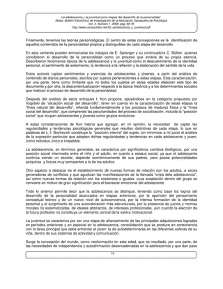 74
La adolescencia y la juventud como etapas del desarrollo de la personalidad.
Notas: Boletín Electrónico de Investigación de la Asociación Oaxaqueña de Psicología
Vol. 4. Número 1. 2008. pág. 69-76
http://www.conductitlan.net/50_adolescencia_y_juventud.pdf
Finalmente, tenemos las teorías personológicas. El centro de estas concepciones es la identificación de
aquellos contenidos de la personalidad propios y distinguibles de cada etapa del desarrollo.
En esta vertiente pueden enmarcarse los trabajos de E. Spranger y su continuadora C. Bülher, quienes
concibieron el desarrollo de la personalidad como un proceso que emana de su propia esencia.
Describieron fenómenos típicos de la adolescencia y la juventud como el descubrimiento de la identidad
personal, el sentimiento de aislamiento, la tendencia a la reflexión y la elaboración del sentido de la vida.
Estos autores captan sentimientos y vivencias de adolescentes y jóvenes, a partir del análisis de
contenido de diarios personales, escritos por sujetos pertenecientes a estas etapas. Esta caracterización,
por una parte, tiene como limitante que no todos los sujetos en estas edades elaboran este tipo de
documento y por otra, la descontextualización respecto a la época histórica y a los determinantes sociales
que matizan el proceso de desarrollo de la personalidad.
Después del análisis de estos enfoques I. Kon propone, apoyándose en la categoría propuesta por
Vygotski de “situación social del desarrollo”, tener en cuenta en la caracterización de estas etapas la
“línea natural del desarrollo”, referida fundamentalmente a los procesos de madurez física y la “línea
social del desarrollo”, que comprende las peculiaridades del proceso de socialización, incluida la “posición
social” que ocupan adolescentes y jóvenes como grupos evolutivos.
A estas consideraciones de Kon habría que agregar, en mi opinión, la necesidad de captar las
regularidades y tendencias psicológicas generales que resultan distintivas de cada etapa, lo que en
palabras de L. I. Bozhovich constituye la “posición interna” del sujeto, sin minimizar a mi juicio el análisis
de la expresión particular que adoptan dichas regularidades y tendencias en cada adolescente y joven,
como individuo único e irrepetible.
La adolescencia, en términos generales, se caracteriza por significativos cambios biológicos, por una
posición social intermedia entre el niño y el adulto, en cuanto a estatus social, ya que el adolescente
continúa siendo un escolar, depende económicamente de sus padres, pero posee potencialidades
psíquicas y físicas muy semejantes a la de los adultos.
Otro aspecto a destacar es el establecimiento de nuevas formas de relación con los adultos, a veces
generadoras de conflictos y que agudizan las manifestaciones de la llamada “crisis dela adolescencia”,
así como nuevas formas de relación con los coetáneos o iguales, cuya aceptación dentro del grupo se
convierte en motivo de gran significación para el bienestar emocional del adolescente.
Todo lo anterior permite decir que la adolescencia se distingue, teniendo como base los logros del
desarrollo de la personalidad alcanzados en etapas anteriores, por la aparición del pensamiento
conceptual teórico y de un nuevo nivel de autoconciencia, por la intensa formación de la identidad
personal y el surgimiento de una autovaloración más estructurada, por la presencia de juicios y normas
morales no sistematizadas, de ideales abstractos, de intereses profesionales, aún cuando la elección de
la futura profesión no constituya un elemento central de la esfera motivacional.
La juventud se caracteriza por ser una etapa de afianzamiento de las principales adquisiciones logradas
en períodos anteriores y en especial en la adolescencia, consolidación que se produce en consonancia
con la tarea principal que debe enfrentar el joven: la de autodeterminarse en las diferentes esferas de su
vida, dentro de sus sistemas de actividad y comunicación.
Surge la concepción del mundo, como neoformación en esta edad, que es resultado, por una parte, de
las necesidades de independencia y autoafirmación desencadenadas en la adolescencia y que dan paso
 
