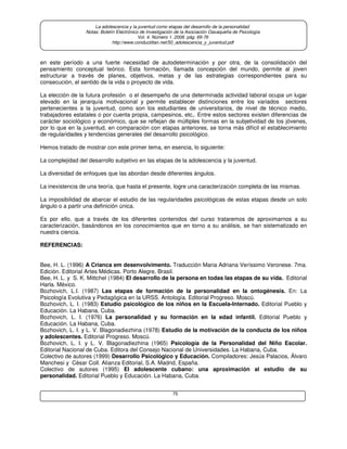 75
La adolescencia y la juventud como etapas del desarrollo de la personalidad.
Notas: Boletín Electrónico de Investigación de la Asociación Oaxaqueña de Psicología
Vol. 4. Número 1. 2008. pág. 69-76
http://www.conductitlan.net/50_adolescencia_y_juventud.pdf
en este período a una fuerte necesidad de autodeterminación y por otra, de la consolidación del
pensamiento conceptual teórico. Esta formación, llamada concepción del mundo, permite al joven
estructurar a través de planes, objetivos, metas y de las estrategias correspondientes para su
consecución, el sentido de la vida o proyecto de vida.
La elección de la futura profesión o el desempeño de una determinada actividad laboral ocupa un lugar
elevado en la jerarquía motivacional y permite establecer distinciones entre los variados sectores
pertenecientes a la juventud, como son los estudiantes de universitarios, de nivel de técnico medio,
trabajadores estatales o por cuenta propia, campesinos, etc,. Entre estos sectores existen diferencias de
carácter sociológico y económico, que se reflejan de múltiples formas en la subjetividad de los jóvenes,
por lo que en la juventud, en comparación con etapas anteriores, se torna más difícil el establecimiento
de regularidades y tendencias generales del desarrollo psicológico.
Hemos tratado de mostrar con este primer tema, en esencia, lo siguiente:
La complejidad del desarrollo subjetivo en las etapas de la adolescencia y la juventud.
La diversidad de enfoques que las abordan desde diferentes ángulos.
La inexistencia de una teoría, que hasta el presente, logre una caracterización completa de las mismas.
La imposibilidad de abarcar el estudio de las regularidades psicológicas de estas etapas desde un solo
ángulo o a partir una definición única.
Es por ello, que a través de los diferentes contenidos del curso trataremos de aproximarnos a su
caracterización, basándonos en los conocimientos que en torno a su análisis, se han sistematizado en
nuestra ciencia.
REFERENCIAS:
Bee, H. L. (1996) A Crianca em desenvolvimento. Traducción Maria Adriana Veríssimo Veronese. 7ma.
Edición. Editorial Artes Médicas. Porto Alegre, Brasil.
Bee, H. L. y S. K. Mittchel (1984) El desarrollo de la persona en todas las etapas de su vida. Editorial
Harla. México.
Bozhovich, L.I. (1987) Las etapas de formación de la personalidad en la ontogénesis. En: La
Psicología Evolutiva y Pedagógica en la URSS. Antología. Editorial Progreso. Moscú.
Bozhovich, L. I. (1983) Estudio psicológico de los niños en la Escuela-Internado. Editorial Pueblo y
Educación. La Habana, Cuba.
Bozhovich, L. I. (1976) La personalidad y su formación en la edad infantil. Editorial Pueblo y
Educación. La Habana, Cuba.
Bozhovich, L. I. y L. V. Blagonadiezhina (1978) Estudio de la motivación de la conducta de los niños
y adolescentes. Editorial Progreso. Moscú.
Bozhovich, L. I. y L. V. Blagonadiezhina (1965) Psicología de la Personalidad del Niño Escolar.
Editorial Nacional de Cuba. Editora del Consejo Nacional de Universidades. La Habana, Cuba.
Colectivo de autores (1999) Desarrollo Psicológico y Educación. Compiladores: Jesús Palacios, Álvaro
Manchesi y César Coll. Alianza Editorial, S.A. Madrid, España.
Colectivo de autores (1995) El adolescente cubano: una aproximación al estudio de su
personalidad. Editorial Pueblo y Educación. La Habana, Cuba.
 