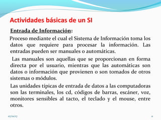Actividades básicas de un SI
Entrada de Información:
Proceso mediante el cual el Sistema de Información toma los
datos que requiere para procesar la información. Las
entradas pueden ser manuales o automáticas.
Las manuales son aquellas que se proporcionan en forma
directa por el usuario, mientras que las automáticas son
datos o información que provienen o son tomados de otros
sistemas o módulos.
Las unidades típicas de entrada de datos a las computadoras
son las terminales, los cd, códigos de barras, escáner, voz,
monitores sensibles al tacto, el teclado y el mouse, entre
otros.
07/01/17 11
 