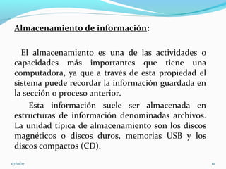 Almacenamiento de información:
El almacenamiento es una de las actividades o
capacidades más importantes que tiene una
computadora, ya que a través de esta propiedad el
sistema puede recordar la información guardada en
la sección o proceso anterior.
Esta información suele ser almacenada en
estructuras de información denominadas archivos.
La unidad típica de almacenamiento son los discos
magnéticos o discos duros, memorias USB y los
discos compactos (CD).
07/01/17 12
 