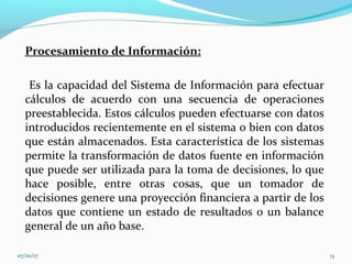 Procesamiento de Información:
Es la capacidad del Sistema de Información para efectuar
cálculos de acuerdo con una secuencia de operaciones
preestablecida. Estos cálculos pueden efectuarse con datos
introducidos recientemente en el sistema o bien con datos
que están almacenados. Esta característica de los sistemas
permite la transformación de datos fuente en información
que puede ser utilizada para la toma de decisiones, lo que
hace posible, entre otras cosas, que un tomador de
decisiones genere una proyección financiera a partir de los
datos que contiene un estado de resultados o un balance
general de un año base.
07/01/17 13
 