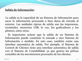 Salida de Información:
La salida es la capacidad de un Sistema de Información para
sacar la información procesada o bien datos de entrada al
exterior. Las unidades típicas de salida son las impresoras,
terminales, memorias USB, la voz, los graficadores y los
plotters, entre otros.
Es importante aclarar que la salida de un Sistema de
Información puede constituir la entrada a otro Sistema de
Información o módulo. En este caso, también existe una
interfase automática de salida. Por ejemplo, el Sistema de
Control de Clientes tiene una interfase automática de salida
con el Sistema de Contabilidad, ya que genera las pólizas
contables de los movimientos procesales de los clientes.
07/01/17 14
 
