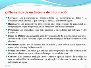 g) Elementos de un Sistema de Información
 Software. Los programas de computadoras, las estructuras de datos y la
documentación asociada, que sirve para realizar el método lógico.
 Hardware: Los dispositivos electrónicos que proporcionan la capacidad de
computación y que proporcionan las funciones del mundo exterior.
 Personas: Los individuos que son usuarios y operadores del software y del
hardware.
 Bases de Datos: Una colección grande y organizada de información a la que se
accede mediante el software y que es una parte integral del funcionamiento del
sistema.
 Documentación: Los manuales, los impresos y otra información descriptiva
que explica el uso y / o la operación.
 Procesamientos: Los pasos que definen el uso especifico de cada elemento del
sistema o el contexto procedimental en que reside el sistema.
 Control: Los sistemas trabajan mejor cuando operan dentro de niveles de
control tolerables de rendimiento por ejemplo: el sistema de control de un
calentador de agua
07/01/17 16
 