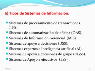 h) Tipos de Sistemas de Información.
Sistemas de procesamiento de transacciones
(TPS).
Sistemas de automatización de oficina (OAS).
Sistemas de Información Gerencial (MIS)
Sistema de apoyo a decisiones (DSS).
Sistemas expertos e Inteligencia artificial (AI).
Sistema de apoyo a decisiones de grupo (DGSS).
Sistema de Apoyo a ejecutivos (ESS) .
07/01/17 17
 