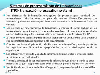 Sistemas de procesamiento de transacciones
(TPS- transacción procesation system)
 Son sistemas de información encargados de procesar gran cantidad de
transacciones rutinarias como: el pago de nomina, facturación, entrega de
mercancía y depósitos de cheques. Estas transacciones varían de acuerdo al tipo de
empresa.
 Los sistemas de procesamiento de transacción, eliminan el trabajo tedioso de las
transacciones operacionales y como resultado reducen el tiempo que se empleaba
en ejecutarlas, aunque los usuarios todavía deben alimentar de datos a los TPS.
 A través de éstos suelen lograrse ahorros significativos de mano de obra, debido a
que automatizan tareas operativas de la organización.
 Con frecuencia son el primer tipo de Sistemas de Información que se implanta en
las organizaciones. Se empieza apoyando las tareas a nivel operativo de la
organización
 Son intensivos en entrada y salida de información; sus cálculos y procesos suelen
ser simples y poco sofisticados.
 Tienen la propiedad de ser recolectores de información, es decir, a través de estos
sistemas se cargan las grandes bases de información para su explotación posterior.
 Son fáciles de justificar ante la dirección general, ya que sus beneficios son visibles
y palpables.
07/01/17 18
 