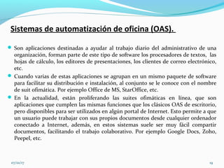 Sistemas de automatización de oficina (OAS).
 Son aplicaciones destinadas a ayudar al trabajo diario del administrativo de una
organización, forman parte de este tipo de software los procesadores de textos, las
hojas de cálculo, los editores de presentaciones, los clientes de correo electrónico,
etc.
 Cuando varias de estas aplicaciones se agrupan en un mismo paquete de software
para facilitar su distribución e instalación, al conjunto se le conoce con el nombre
de suit ofimática. Por ejemplo Office de MS, StarOffice, etc.
 En la actualidad, están proliferando las suites ofimáticas en línea, que son
aplicaciones que cumplen las mismas funciones que los clásicos OAS de escritorio,
pero disponibles para ser utilizados en algún portal de Internet. Esto permite a que
un usuario puede trabajar con sus propios documentos desde cualquier ordenador
conectado a Internet, además, en estos sistemas suele ser muy fácil compartir
documentos, facilitando el trabajo colaborativo. Por ejemplo Google Docs, Zoho,
Peepel, etc.
07/01/17 19
 