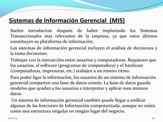 Sistemas de Información Gerencial (MIS)
Suelen introducirse después de haber implantado los Sistemas
Transaccionales más relevantes de la empresa, ya que estos últimos
constituyen su plataforma de información.
Los sistemas de información gerencial incluyen el análisis de decisiones y
la toma decisiones.
Trabajan con la interacción entre usuarios y computadoras. Requieren que
los usuarios, el software (programas de computadora) y el hardware
(computadoras, impresoras, etc.) trabajen a un mismo ritmo.
Para poder ligar la información, los usuarios de un sistema de información
gerencial comparten una base de datos común. La base de datos guarda
modelos que ayudan a los usuarios a interpretar y aplicar esos mismos
datos.
Un sistema de información gerencial también puede llegar a unificar
algunas de las funciones de Información computarizada, aunque no exista
como una estructura singular en ningún lugar del negocio.
07/01/17 20
 