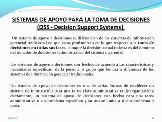 SISTEMAS DE APOYO PARA LA TOMA DE DECISIONES
(DSS - Decision Support Systems)
Un sistema de apoyo a decisiones se diferencian de los sistemas de información
gerencial tradicional en que estos profundizan en lo que respecta a la toma de
decisiones en todas sus fases, aunque la decisión actual todavía es del dominio
del tomador de decisiones (administrador del sistema o gerente).
Los sistemas de apoyo a decisiones son hechos de acuerdo a las características y
necesidades específicas de la persona o grupo que los usa a diferencia de los
sistemas de información gerencial tradicionales.
Un sistema de apoyo de decisiones es una de varias formas de establecer un
sistema de información para una tarea clave administrativa o de organización;
ciertamente, un sistema de apoyo de decisiones esta hecho para una tarea
administrativa o un problema específico y su uso se limita a dicho problema o
tarea.
07/01/17 21
 
