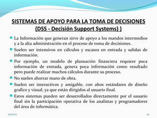 SISTEMAS DE APOYO PARA LA TOMA DE DECISIONES
(DSS - Decisión Support Systems) )
La Información que generan sirve de apoyo a los mandos intermedios
y a la alta administración en el proceso de toma de decisiones.
Suelen ser intensivos en cálculos y escasos en entrada y salidas de
información.
Por ejemplo, un modelo de planeación financiera requiere poca
información de entrada, genera poca información como resultado
pero puede realizar muchos cálculos durante su proceso.
No suelen ahorrar mano de obra.
Suelen ser interactivos y amigable, con altos estándares de diseño
grafico y visual, ya que están dirigidos al usuario final.
Estos sistemas pueden ser desarrollados directamente por el usuario
final sin la participación operativa de los analistas y programadores
del área de informática.
07/01/17 22
 