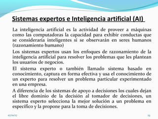 Sistemas expertos e Inteligencia artificial (AI)
La inteligencia artificial es la actividad de proveer a máquinas
como las computadoras la capacidad para exhibir conductas que
se consideraría inteligentes si se observarán en seres humanos
(razonamiento humano)
Los sistemas expertos usan los enfoques de razonamiento de la
inteligencia artificial para resolver los problemas que les plantean
los usuarios de negocios.
El sistema experto o también llamado sistema basado en
conocimiento, captura en forma efectiva y usa el conocimiento de
un experto para resolver un problema particular experimentado
en una empresa.
A diferencia de los sistemas de apoyo a decisiones los cuales dejan
el libre dominio de la decisión al tomador de decisiones, un
sistema experto selecciona la mejor solución a un problema en
específico y la propone para la toma de decisiones.
07/01/17 23
 