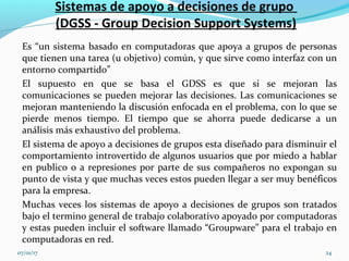 Sistemas de apoyo a decisiones de grupo
(DGSS - Group Decision Support Systems)
Es “un sistema basado en computadoras que apoya a grupos de personas
que tienen una tarea (u objetivo) común, y que sirve como interfaz con un
entorno compartido”.
El supuesto en que se basa el GDSS es que si se mejoran las
comunicaciones se pueden mejorar las decisiones. Las comunicaciones se
mejoran manteniendo la discusión enfocada en el problema, con lo que se
pierde menos tiempo. El tiempo que se ahorra puede dedicarse a un
análisis más exhaustivo del problema.
El sistema de apoyo a decisiones de grupos esta diseñado para disminuir el
comportamiento introvertido de algunos usuarios que por miedo a hablar
en publico o a represiones por parte de sus compañeros no expongan su
punto de vista y que muchas veces estos pueden llegar a ser muy benéficos
para la empresa.
Muchas veces los sistemas de apoyo a decisiones de grupos son tratados
bajo el termino general de trabajo colaborativo apoyado por computadoras
y estas pueden incluir el software llamado “Groupware” para el trabajo en
computadoras en red.
07/01/17 24
 