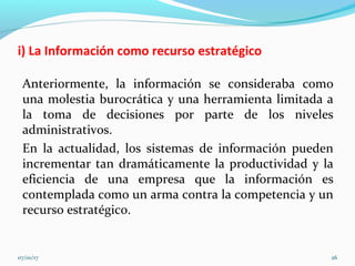 i) La Información como recurso estratégico
Anteriormente, la información se consideraba como
una molestia burocrática y una herramienta limitada a
la toma de decisiones por parte de los niveles
administrativos.
En la actualidad, los sistemas de información pueden
incrementar tan dramáticamente la productividad y la
eficiencia de una empresa que la información es
contemplada como un arma contra la competencia y un
recurso estratégico.
07/01/17 26
 