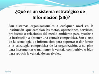 ¿Qué es un sistema estratégico de
Información (SIE)?
Son sistemas organizacionales a cualquier nivel en la
institución que cambian las metas, operaciones, servicios,
productos o relaciones del medio ambiente para ayudar a
la institución a obtener una ventaja competitiva. Son el uso
de la tecnología de información para soportar o dar forma
a la estrategia competitiva de la organización, a su plan
para incrementar o mantener la ventaja competitiva o bien
para reducir la ventaja de sus rivales.
07/01/17 27
 