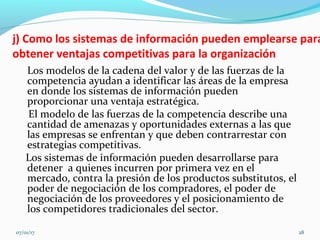 j) Como los sistemas de información pueden emplearse para
obtener ventajas competitivas para la organización
Los modelos de la cadena del valor y de las fuerzas de la
competencia ayudan a identificar las áreas de la empresa
en donde los sistemas de información pueden
proporcionar una ventaja estratégica.
El modelo de las fuerzas de la competencia describe una
cantidad de amenazas y oportunidades externas a las que
las empresas se enfrentan y que deben contrarrestar con
estrategias competitivas.
Los sistemas de información pueden desarrollarse para
detener a quienes incurren por primera vez en el
mercado, contra la presión de los productos substitutos, el
poder de negociación de los compradores, el poder de
negociación de los proveedores y el posicionamiento de
los competidores tradicionales del sector.
07/01/17 28
 