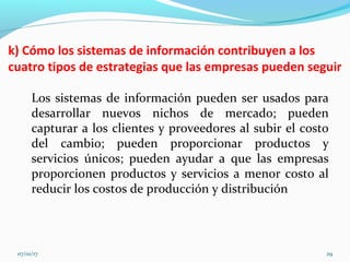 k) Cómo los sistemas de información contribuyen a los
cuatro tipos de estrategias que las empresas pueden seguir
Los sistemas de información pueden ser usados para
desarrollar nuevos nichos de mercado; pueden
capturar a los clientes y proveedores al subir el costo
del cambio; pueden proporcionar productos y
servicios únicos; pueden ayudar a que las empresas
proporcionen productos y servicios a menor costo al
reducir los costos de producción y distribución
07/01/17 29
 