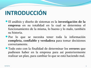 INTRODUCCIÓN
El análisis y diseño de sistemas es la investigación de la
empresa en su totalidad en la cual se determina el
funcionamiento de la misma, lo bueno y lo malo, también
su historia.
Por lo que se necesita tener toda la información
completa, confiable y verdadera para tomar decisiones
correctamente.
Todo esto con la finalidad de determinar los errores que
pudiesen haber en la empresa para así posteriormente
realizar un plan, para cambiar lo que se está haciendo mal.
07/01/17 3
 