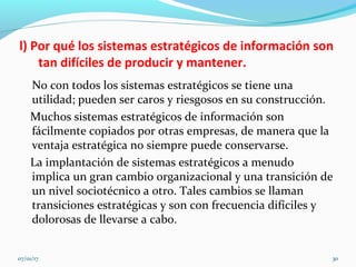 l) Por qué los sistemas estratégicos de información son
tan difíciles de producir y mantener.
No con todos los sistemas estratégicos se tiene una
utilidad; pueden ser caros y riesgosos en su construcción.
Muchos sistemas estratégicos de información son
fácilmente copiados por otras empresas, de manera que la
ventaja estratégica no siempre puede conservarse.
La implantación de sistemas estratégicos a menudo
implica un gran cambio organizacional y una transición de
un nivel sociotécnico a otro. Tales cambios se llaman
transiciones estratégicas y son con frecuencia difíciles y
dolorosas de llevarse a cabo.
07/01/17 30
 